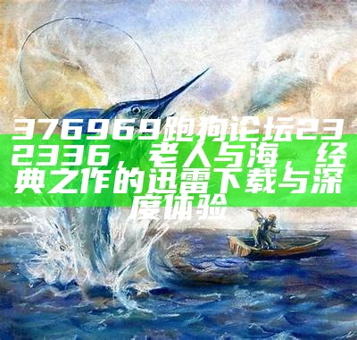 376969跑狗论坛232336，老人与海，经典之作的迅雷下载与深度体验