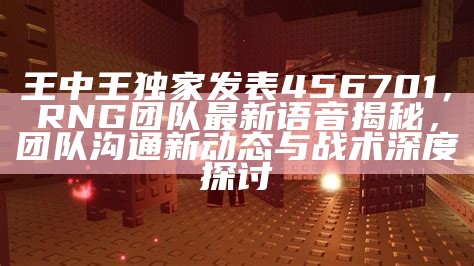 王中王独家发表456701，RNG团队最新语音揭秘，团队沟通新动态与战术深度探讨