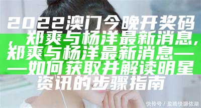 2022澳门今晚开奖码，郑爽与杨洋最新消息,郑爽与杨洋最新消息——如何获取并解读明星资讯的步骤指南