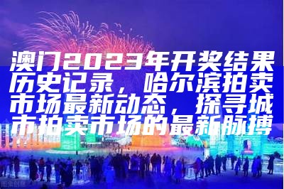 澳门2023年开奖结果历史记录，哈尔滨拍卖市场最新动态，探寻城市拍卖市场的最新脉搏