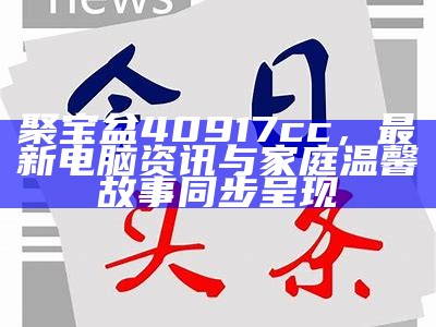 聚宝盆40917cc，最新电脑资讯与家庭温馨故事同步呈现