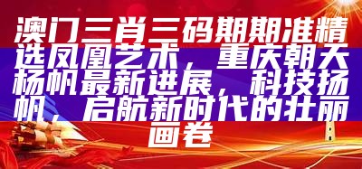 澳门三肖三码期期准精选凤凰艺术，重庆朝天杨帆最新进展，科技扬帆，启航新时代的壮丽画卷