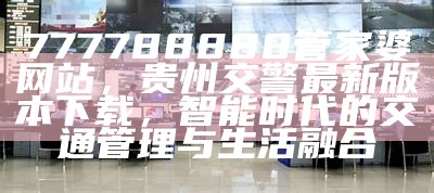 777788888管家婆网站，贵州交警最新版本下载，智能时代的交通管理与生活融合