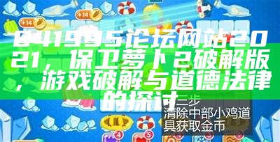 841995论坛网站2021，保卫萝卜2破解版，游戏破解与道德法律的探讨