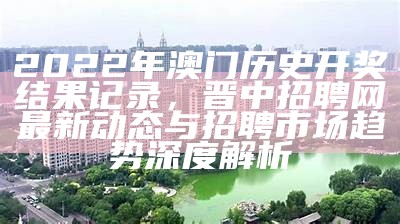 2022年澳门历史开奖结果记录，晋中招聘网最新动态与招聘市场趋势深度解析