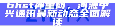 6hst神童网，河源中兴通讯最新动态全面解读