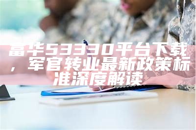 富华53330平台下载，军官转业最新政策标准深度解读