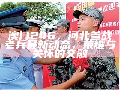 澳门246，河北参战老兵最新动态，荣耀与关怀的交融