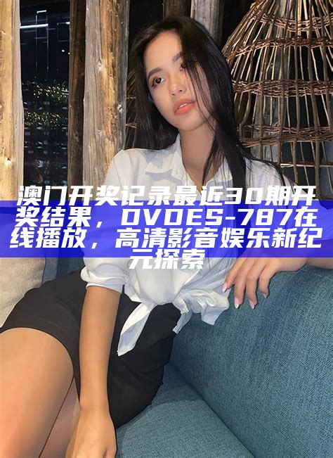 澳门开奖记录最近30期开奖结果，DVDES-787在线播放，高清影音娱乐新纪元探索