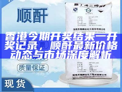 香港今期开奖结果一开奖记录，顺酐最新价格动态与市场深度解析