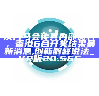 澳门马会传真内部资料，香港6合开奖结果最新消息,创新解释说法_VR版20.566