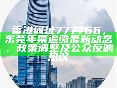 香港网址777766，东莞年票追缴最新动态，政策调整及公众反响热议