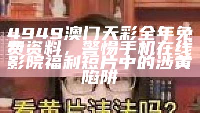 4949澳门天彩全年免费资料，警惕手机在线影院福利短片中的涉黄陷阱