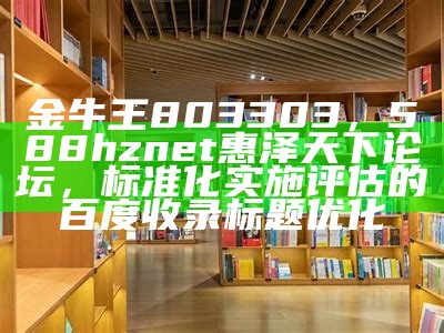 金牛王803303，588hznet惠泽天下论坛，标准化实施评估的百度收录标题优化