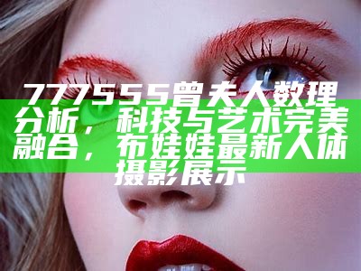 777555曾夫人数理分析，科技与艺术完美融合，布娃娃最新人体摄影展示